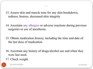 …
01/04/2025
By SENTAYEHU
15
13. Assess skin and muscle tone for any skin breakdown,
redness, bruises, decreased skin integrity
14. Ascertain any allergies or adverse reactions during previous
surgeries or use of anesthesia.
15. Obtain medication history, including the time and date of
the last dose of medication
16. Ascertain any history of drugs/alcohol use and when they
were last used.
17. Check weight.
 