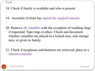 Cont…
01/04/2025
By SENTAYEHU
16
18. Check if family is available and who is present
19. Ascertain if client has signed the surgical consent.
20. Remove all valuables with the exception of wedding rings
if requested. Tape rings in place. Check and document
whether valuables are placed in a locked area, safe storage
area, or given to family.
21. Check if eyeglasses and dentures are removed; place in a
labeled container
 
