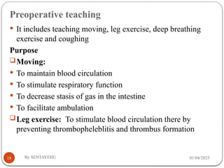 Preoperative teaching
01/04/2025
By SENTAYEHU
18
 It includes teaching moving, leg exercise, deep breathing
exercise and coughing
Purpose
Moving:
 To maintain blood circulation
 To stimulate respiratory function
 To decrease stasis of gas in the intestine
 To facilitate ambulation
Leg exercise: To stimulate blood circulation there by
preventing thrombopheleblitis and thrombus formation
 