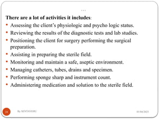…
01/04/2025
By SENTAYEHU
24
There are a lot of activities it includes:
 Assessing the client’s physiologic and psycho logic status.
 Reviewing the results of the diagnostic tests and lab studies.
 Positioning the client for surgery performing the surgical
preparation.
 Assisting in preparing the sterile field.
 Monitoring and maintain a safe, aseptic environment.
 Managing catheters, tubes, drains and specimen.
 Performing sponge sharp and instrument count.
 Administering medication and solution to the sterile field.
 