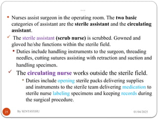 …
01/04/2025
By SENTAYEHU
25
 Nurses assist surgeon in the operating room. The two basic
categories of assistant are the sterile assistant and the circulating
assistant.
 The sterile assistant (scrub nurse) is scrubbed. Gowned and
gloved he/she functions within the sterile field.
 Duties include handling instruments to the surgeon, threading
needles, cutting sutures assisting with retraction and suction and
handling specimen.
 The circulating nurse works outside the sterile field.
 Duties include opening sterile packs delivering supplies
and instruments to the sterile team delivering medication to
sterile nurse labeling specimens and keeping records during
the surgical procedure.
 