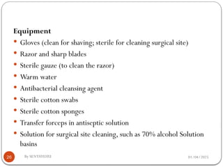 01/04/2025
By SENTAYEHU
26
Equipment
 Gloves (clean for shaving; sterile for cleaning surgical site)
 Razor and sharp blades
 Sterile gauze (to clean the razor)
 Warm water
 Antibacterial cleansing agent
 Sterile cotton swabs
 Sterile cotton sponges
 Transfer forceps in antiseptic solution
 Solution for surgical site cleaning, such as 70% alcohol Solution
basins
 