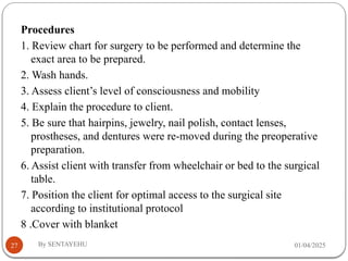 01/04/2025
By SENTAYEHU
27
Procedures
1. Review chart for surgery to be performed and determine the
exact area to be prepared.
2. Wash hands.
3. Assess client’s level of consciousness and mobility
4. Explain the procedure to client.
5. Be sure that hairpins, jewelry, nail polish, contact lenses,
prostheses, and dentures were re-moved during the preoperative
preparation.
6. Assist client with transfer from wheelchair or bed to the surgical
table.
7. Position the client for optimal access to the surgical site
according to institutional protocol
8 .Cover with blanket
 