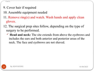 Cont’d…
01/04/2025
By SENTAYEHU
28
9. Cover hair if required
10. Assemble equipment needed
11. Remove ring(s) and watch. Wash hands and apply clean
gloves.
12. The surgical prep sites follow, depending on the type of
surgery to be performed.
 Head and neck: The site extends from above the eyebrows and
includes the ears and both anterior and posterior areas of the
neck. The face and eyebrows are not shaved.
 