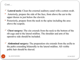 Cont…
01/04/2025
By SENTAYEHU
29
 Lateral neck: Clean the external auditory canal with a cotton swab.
 Anteriorly, prepare the side of the face, from above the ear to the
upper thorax to just below the clavicle.
 Posteriorly, prepare from the neck to the spine including the area
above the scapula.
 Chest surgery: The site extends from the neck to the bottom of the
rib cage and to the lateral midline. The shoulder and arm of the
operative side should be included.
 Abdominal surgery: The preparation site extends from the axilla to
the pubis extending bilaterally to the lateral midline. All visible
pubic hair should be shaved.
 