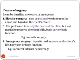 01/04/2025
By SENTAYEHU
3
Degree of urgency
It can be classified as elective or emergency.
1. Elective surgery: may be planned weeks to months
ahead and based on the client’s choice.
 It is performed to satisfy the desire of the client but not
needed to preserve the client’s life, body part or body
function.
E.g. cosmetic surgery,
2. Emergency surgery: is performed to preserve the client’s
life, body part or body function.
E.g. to control internal hemorrhage
 