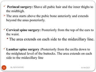 01/04/2025
By SENTAYEHU
30
 Perineal surgery: Shave all pubic hair and the inner thighs to
the midthigh.
 The area starts above the pubic bone anteriorly and extends
beyond the anus posteriorly.
Cervical spine surgery: Posteriorly from the top of the ears to
the waist.
 The area extends on each side to the midaxillary line.
Lumbar spine surgery :Posteriorly from the axilla down to
the midgluteal level of the buttocks. The area extends on each
side to the midaxillary line
 