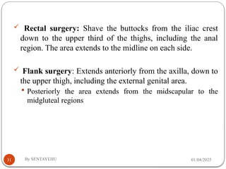 01/04/2025
By SENTAYEHU
31
 Rectal surgery: Shave the buttocks from the iliac crest
down to the upper third of the thighs, including the anal
region. The area extends to the midline on each side.
 Flank surgery: Extends anteriorly from the axilla, down to
the upper thigh, including the external genital area.
 Posteriorly the area extends from the midscapular to the
midgluteal regions
 