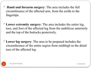 01/04/2025
By SENTAYEHU
32
 Hand and forearm surgery: The area includes the full
circumference of the affected arm, from the axilla to the
fingertips.
Lower extremity surgery: The area includes the entire leg,
toes, and foot of the affected leg from the umbilicus anteriorly
and the top of the buttocks posteriorly.
Lower leg surgery: The area to be prepared includes the
circumference of the entire region from midthigh to the distal
toes of the affected leg.
 