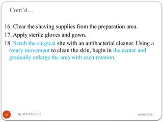Cont’d…
01/04/2025
By SENTAYEHU
34
16. Clear the shaving supplies from the preparation area.
17. Apply sterile gloves and gown.
18. Scrub the surgical site with an antibacterial cleaner. Using a
rotary movement to clean the skin, begin in the center and
gradually enlarge the area with each rotation.
 