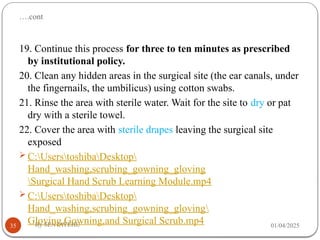….cont
01/04/2025
By SENTAYEHU
35
19. Continue this process for three to ten minutes as prescribed
by institutional policy.
20. Clean any hidden areas in the surgical site (the ear canals, under
the fingernails, the umbilicus) using cotton swabs.
21. Rinse the area with sterile water. Wait for the site to dry or pat
dry with a sterile towel.
22. Cover the area with sterile drapes leaving the surgical site
exposed
 C:UserstoshibaDesktop
Hand_washing,scrubing_gowning_gloving
Surgical Hand Scrub Learning Module.mp4
 C:UserstoshibaDesktop
Hand_washing,scrubing_gowning_gloving
Gloving,Gowning,and Surgical Scrub.mp4
 