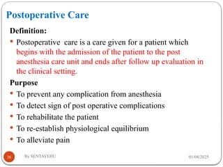 Postoperative Care
01/04/2025
By SENTAYEHU
36
Definition:
 Postoperative care is a care given for a patient which
begins with the admission of the patient to the post
anesthesia care unit and ends after follow up evaluation in
the clinical setting.
Purpose
 To prevent any complication from anesthesia
 To detect sign of post operative complications
 To rehabilitate the patient
 To re-establish physiological equilibrium
 To alleviate pain
 