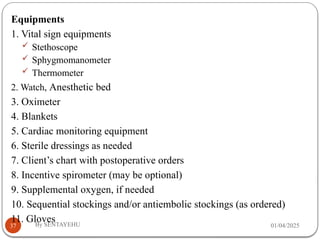 01/04/2025
By SENTAYEHU
37
Equipments
1. Vital sign equipments
 Stethoscope
 Sphygmomanometer
 Thermometer
2. Watch, Anesthetic bed
3. Oximeter
4. Blankets
5. Cardiac monitoring equipment
6. Sterile dressings as needed
7. Client’s chart with postoperative orders
8. Incentive spirometer (may be optional)
9. Supplemental oxygen, if needed
10. Sequential stockings and/or antiembolic stockings (as ordered)
11. Gloves
 