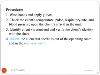 01/04/2025
By SENTAYEHU
38
Procedures
1. Wash hands and apply gloves.
2. Check the client’s temperature, pulse, respiratory rate, and
blood pressure upon the client’s arrival in the unit.
3. Identify client via armband and verify the client’s identity
with the chart.
4. Inform the client that she/he is out of the operating room
and in the recovery room.
 