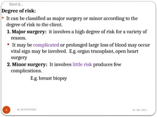 01/04/2025
By SENTAYEHU
Cont’d…
4
Degree of risk:
 It can be classified as major surgery or minor according to the
degree of risk to the client.
1. Major surgery: it involves a high degree of risk for a variety of
reason.
 It may be complicated or prolonged large loss of blood may occur
vital sign may be involved. E.g. organ transplant, open heart
surgery
2. Minor surgery: It involves little risk produces few
complications.
E.g. breast biopsy
 