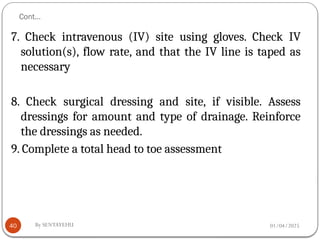 01/04/2025
By SENTAYEHU
Cont…
40
7. Check intravenous (IV) site using gloves. Check IV
solution(s), flow rate, and that the IV line is taped as
necessary
8. Check surgical dressing and site, if visible. Assess
dressings for amount and type of drainage. Reinforce
the dressings as needed.
9. Complete a total head to toe assessment
 
