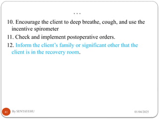 …
01/04/2025
By SENTAYEHU
41
10. Encourage the client to deep breathe, cough, and use the
incentive spirometer
11. Check and implement postoperative orders.
12. Inform the client’s family or significant other that the
client is in the recovery room.
 