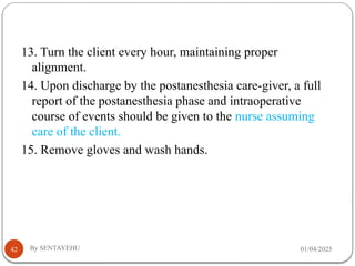 01/04/2025
By SENTAYEHU
42
13. Turn the client every hour, maintaining proper
alignment.
14. Upon discharge by the postanesthesia care-giver, a full
report of the postanesthesia phase and intraoperative
course of events should be given to the nurse assuming
care of the client.
15. Remove gloves and wash hands.
 