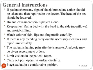 General instructions
01/04/2025
By SENTAYEHU
43
• If patient shows any sign of shock immediate action should
be taken and then reported to the doctor. The head of the bed
should be lowered.
• Do not leave unconscious patient alone.
• Keep patient flat in bed with the head to the side (no pillows)
and avoid chilling.
• Watch color of skin, lips and fingernails carefully.
• If there is any bleeding carry out the necessary measures and
report immediately.
• The patient is having pain after he is awake. Analgesic may
be given according to orders.
• Limit visitors in the patient’ room.
• Carry out post operative orders carefully.
• Place patient in a comfortable position.
 