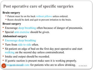 Post operative care of specific surgeries
01/04/2025
By SENTAYEHU
44
Brain surgery
 Patient must lie on his back without pillows unless ordered.
 Room should be dark and quit to prevent irritation to the brain.
Breast surgery
 Encourage deep breathing often because of danger of pneumonia.
 Special arm exercise should be given.
Abdominal surgery
 Encourage deep breathing
 Turn from side to side often.
 Sit patient on edge of bed on the first day post operative and start
walking on the second day unless contraindicated.
 Intake and output should be recorded.
 If gastric suction is present make sure it is working properly.
 Frequent mouth care for patients who are to allow drinking.
 