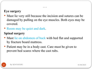 …
01/04/2025
By SENTAYEHU
45
Eye surgery
 Must lie very still because the incision and sutures can be
damaged by pulling on the eye muscles. Both eyes may be
covered.
 Room may be quiet and dark.
Spinal surgery
 Must lie on abdomen of back with bed flat and supported
by fracture board mattress.
 Patient may be in a body cast. Care must be given to
prevent bed scares where the cast rubs.
 