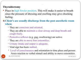 …
01/04/2025
By SENTAYEHU
46
Thyroidectomy
 Place in high fowler position. This will make it easier to breath
since the pressure of dressing and swelling may give chocking
feeling.
Client’s are usually discharge from the post anesthetic room
when;
 They are conscious and oriented.
 They are able to maintain a clear airway and deep breath and
cough freely.
 Protective reflexes (e.g. gag, swallowing) are active.
 They are able to move four extremities.
 Urinary intake and output is adequate.
 Vital sign has been stabled.
 Level of consciousness and orientation to time place and person:
Asses reaction to verbal stimuli and ability to move extremities.
 