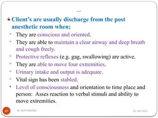 01/04/2025
By SENTAYEHU
…
47
Client’s are usually discharge from the post
anesthetic room when;
 They are conscious and oriented.
 They are able to maintain a clear airway and deep breath
and cough freely.
 Protective reflexes (e.g. gag, swallowing) are active.
 They are able to move four extremities.
 Urinary intake and output is adequate.
 Vital sign has been stabled.
 Level of consciousness and orientation to time place and
person: Asses reaction to verbal stimuli and ability to
move extremities.
 