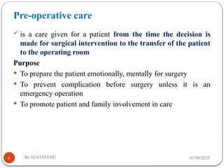 Pre-operative care
01/04/2025
By SENTAYEHU
6
 is a care given for a patient from the time the decision is
made for surgical intervention to the transfer of the patient
to the operating room
Purpose
 To prepare the patient emotionally, mentally for surgery
 To prevent complication before surgery unless it is an
emergency operation
 To promote patient and family involvement in care
 