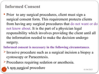 Informed Consent
01/04/2025
By SENTAYEHU
7
 Prior to any surgical procedures, client must sign a
surgical consent form. This requirement protects clients
from having any surgical procedures that do not want or do
not know about. It is the part of a physician legal
responsibility which involves providing the client until all
the information needed to make the decision undergo
surgery.
Informed consent is necessary in the following circumstances.
Invasive procedure such as a surgical incision a biopsy a
cystoscopy or Paracentesis.
Procedures requiring sedation or anesthesia.
A non surgical procedure
 