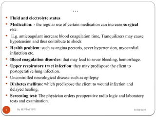 …
01/04/2025
By SENTAYEHU
9
 Fluid and electrolyte status
 Medication: - the regular use of certain medication can increase surgical
risk.
 E.g. anticoagulant increase blood coagulation time, Tranquilizers may cause
hypotension and thus contribute to shock
 Health problem: such as angina pectoris, sever hypertension, myocardial
infarction etc.
 Blood coagulation disorder: that may lead to sever bleeding, hemorrhage.
 Upper respiratory tract infection: they may predispose the client to
postoperative lung infection.
 Uncontrolled neurological disease such as epilepsy
 Diabetes mellitus: which predispose the client to wound infection and
delayed healing.
 Screening test: The physician orders preoperative radio logic and laboratory
tests and examination.
 