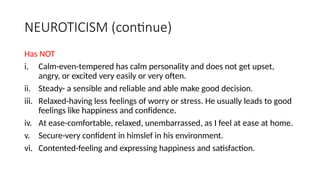 NEUROTICISM (continue)
Has NOT
i. Calm-even-tempered has calm personality and does not get upset,
angry, or excited very easily or very often.
ii. Steady- a sensible and reliable and able make good decision.
iii. Relaxed-having less feelings of worry or stress. He usually leads to good
feelings like happiness and confidence.
iv. At ease-comfortable, relaxed, unembarrassed, as I feel at ease at home.
v. Secure-very confident in himslef in his environment.
vi. Contented-feeling and expressing happiness and satisfaction.
 