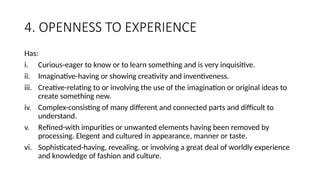 4. OPENNESS TO EXPERIENCE
Has:
i. Curious-eager to know or to learn something and is very inquisitive.
ii. Imaginative-having or showing creativity and inventiveness.
iii. Creative-relating to or involving the use of the imagination or original ideas to
create something new.
iv. Complex-consisting of many different and connected parts and difficult to
understand.
v. Refined-with impurities or unwanted elements having been removed by
processing. Elegent and cultured in appearance, manner or taste.
vi. Sophisticated-having, revealing, or involving a great deal of worldly experience
and knowledge of fashion and culture.
 