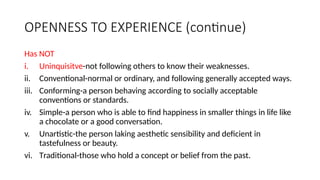 OPENNESS TO EXPERIENCE (continue)
Has NOT
i. Uninquisitve-not following others to know their weaknesses.
ii. Conventional-normal or ordinary, and following generally accepted ways.
iii. Conforming-a person behaving according to socially acceptable
conventions or standards.
iv. Simple-a person who is able to find happiness in smaller things in life like
a chocolate or a good conversation.
v. Unartistic-the person laking aesthetic sensibility and deficient in
tastefulness or beauty.
vi. Traditional-those who hold a concept or belief from the past.
 