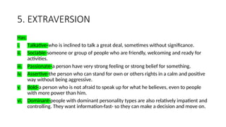 5. EXTRAVERSION
Has:
i. Talkative-who is inclined to talk a great deal, sometimes without significance.
ii. Sociable-someone or group of people who are friendly, welcoming and ready for
activities.
iii. Passionate-a person have very strong feeling or strong belief for something.
iv. Assertive-the person who can stand for own or others rights in a calm and positive
way without being aggressive.
v. Bold-a person who is not afraid to speak up for what he believes, even to people
with more power than him.
vi. Dominant-people with dominant personality types are also relatively impatient and
controlling. They want information-fast- so they can make a decision and move on.
 