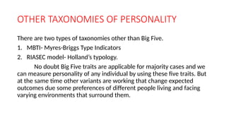 OTHER TAXONOMIES OF PERSONALITY
There are two types of taxonomies other than Big Five.
1. MBTI- Myres-Briggs Type Indicators
2. RIASEC model- Holland’s typology.
No doubt Big Five traits are applicable for majority cases and we
can measure personality of any individual by using these five traits. But
at the same time other variants are working that change expected
outcomes due some preferences of different people living and facing
varying environments that surround them.
 