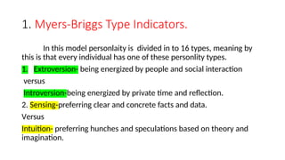 1. Myers-Briggs Type Indicators.
In this model personlaity is divided in to 16 types, meaning by
this is that every individual has one of these personlity types.
1. Extroversion- being energized by people and social interaction
versus
Introversion-being energized by private time and reflection.
2. Sensing-preferring clear and concrete facts and data.
Versus
Intuition- preferring hunches and speculations based on theory and
imagination.
 