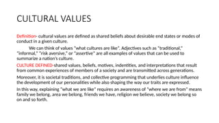 CULTURAL VALUES
Definition- cultural values are defined as shared beliefs about desirable end states or modes of
conduct in a given culture.
We can think of values “what cultures are like”. Adjectives such as “traditional,”
“informal,” “risk aversive,” or “assertive” are all examples of values that can be used to
summarize a nation’s culture.
CULTURE DEFINED-shared values, beliefs, motives, indentities, and interpretations that result
from common experiences of members of a society and are transmitted across generations.
Moreover, it is societal traditions, and collective programming that underlies culture influence
the development of our personalities while also shaping the way our traits are expressed.
In this way, explaining “what we are like” requires an awareness of “where we are from” means
family we belong, area we belong, friends we have, religion we believe, society we belong so
on and so forth.
 