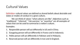 Cultural Values
Definition- cultural values are defined as shared beliefs about desirable end
states or modes of conduct in a given culture.
We can think of values “what cultures are like”. Adjectives such as
“traditional,” “informal,” “risk aversive,” or “assertive” are all examples of
values that can be used to summarize a nation’s culture.
Examples:
1. Responsible person will act differently in US and in China.
2. Easygoing person will act differently in France and in Indonesia.
3. Polite person will act differently in Pakistan and in Malaysia.
4. Reserved person will act differently in Iran and in England.
 