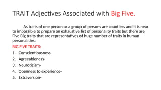 TRAIT Adjectives Associated with Big Five.
As traits of one person or a group of persons are countless and it is near
to impossible to prepare an exhaustive list of personality traits but there are
Five Big traits that are representatives of huge number of traits in human
personalities.
BIG FIVE TRAITS:
1. Conscientiousness
2. Agreeableness-
3. Neuroticism-
4. Openness to experience-
5. Extraversion-
 