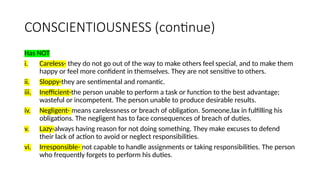 CONSCIENTIOUSNESS (continue)
Has NOT
i. Careless- they do not go out of the way to make others feel special, and to make them
happy or feel more confident in themselves. They are not sensitive to others.
ii. Sloppy-they are sentimental and romantic.
iii. Inefficient-the person unable to perform a task or function to the best advantage;
wasteful or incompetent. The person unable to produce desirable results.
iv. Negligent- means carelessness or breach of obligation. Someone,lax in fulfilling his
obligations. The negligent has to face consequences of breach of duties.
v. Lazy-always having reason for not doing something. They make excuses to defend
their lack of action to avoid or neglect responsibilities.
vi. Irresponsible- not capable to handle assignments or taking responsibilities. The person
who frequently forgets to perform his duties.
 