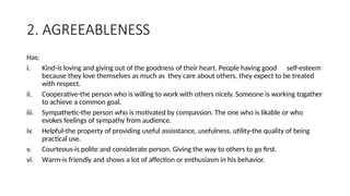 2. AGREEABLENESS
Has:
i. Kind-is loving and giving out of the goodness of their heart. People having good self-esteem
because they love themselves as much as they care about others, they expect to be treated
with respect.
ii. Cooperative-the person who is willing to work with others nicely. Someone is working togather
to achieve a common goal.
iii. Sympathetic-the person who is motivated by compassion. The one who is likable or who
evokes feelings of sympathy from audience.
iv. Helpful-the property of providing useful assisstance, usefulness, utility-the quality of being
practical use.
v. Courteous-is polite and considerate person. Giving the way to others to go first.
vi. Warm-is friendly and shows a lot of affection or enthusiasm in his behavior.
 