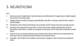3. NEUROTICISM
Has:
i. Nervous-person frightened or worried about something that is happening or might happen.
Very tense and easily upset.
ii. Moddy-whose emotions change unpredictably and often. Someone with erratic moods is
called moddy.
iii. Emotional- who tends to feel things more deeply and for longer than the average person.
iv. Insecure-who spends too much time in their own heads, always thinking the worst of
themselves and others. Unable to see good and beauty in their daily lives of people around
them.
v. Jealous-if you are doing well they want that for themselves rather than investing time in
their own lives to make themselves better but let down others.
vi. Unstable- who suffers from sudden and extreme changes in their mental and emotional
state.
 