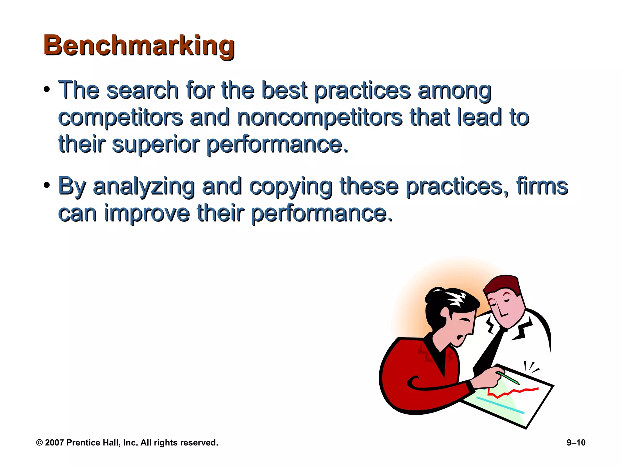 Benchmarking The search for the best practices among competitors and noncompetitors that lead to their superior performance. By analyzing and copying these practices, firms can improve their performance. 