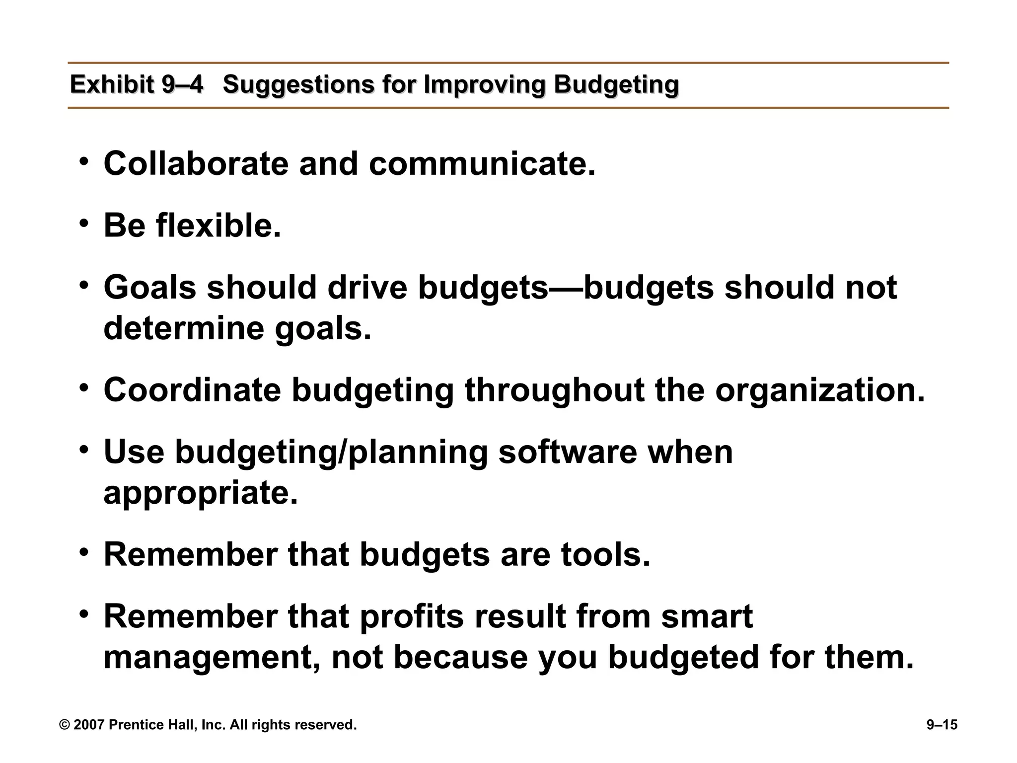 Exhibit 9–4 Suggestions for Improving Budgeting Collaborate and communicate. Be flexible. Goals should drive budgets—budgets should not determine goals. Coordinate budgeting throughout the organization. Use budgeting/planning software when appropriate. Remember that budgets are tools. Remember that profits result from smart management, not because you budgeted for them. 