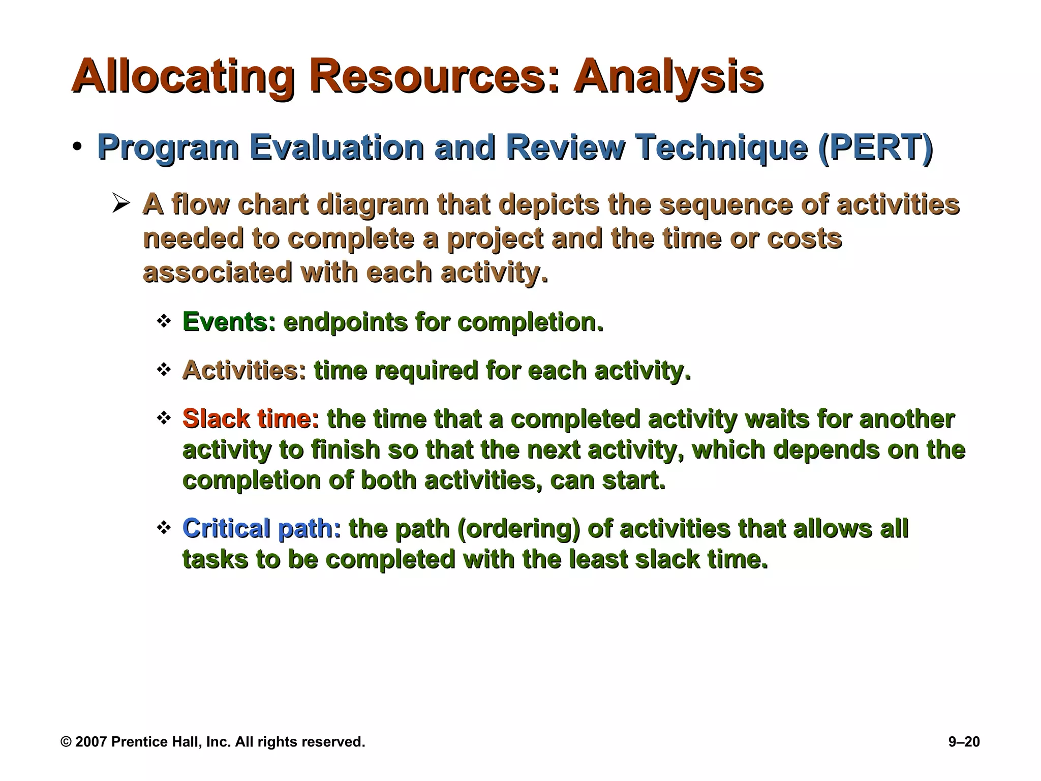 Allocating Resources: Analysis Program Evaluation and Review Technique (PERT) A flow chart diagram that depicts the sequence of activities needed to complete a project and the time or costs associated with each activity. Events:  endpoints for completion. Activities:  time required for each activity. Slack time:  the time that a completed activity waits for another activity to finish so that the next activity, which depends on the completion of both activities, can start. Critical path:  the path (ordering) of activities that allows all tasks to be completed with the least slack time. 
