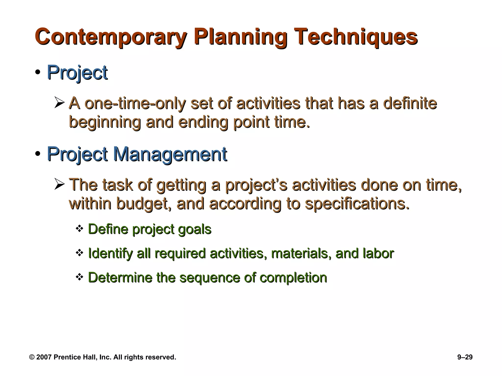 Contemporary Planning Techniques Project A one-time-only set of activities that has a definite beginning and ending point time. Project Management The task of getting a project’s activities done on time, within budget, and according to specifications. Define project goals Identify all required activities, materials, and labor Determine the sequence of completion 