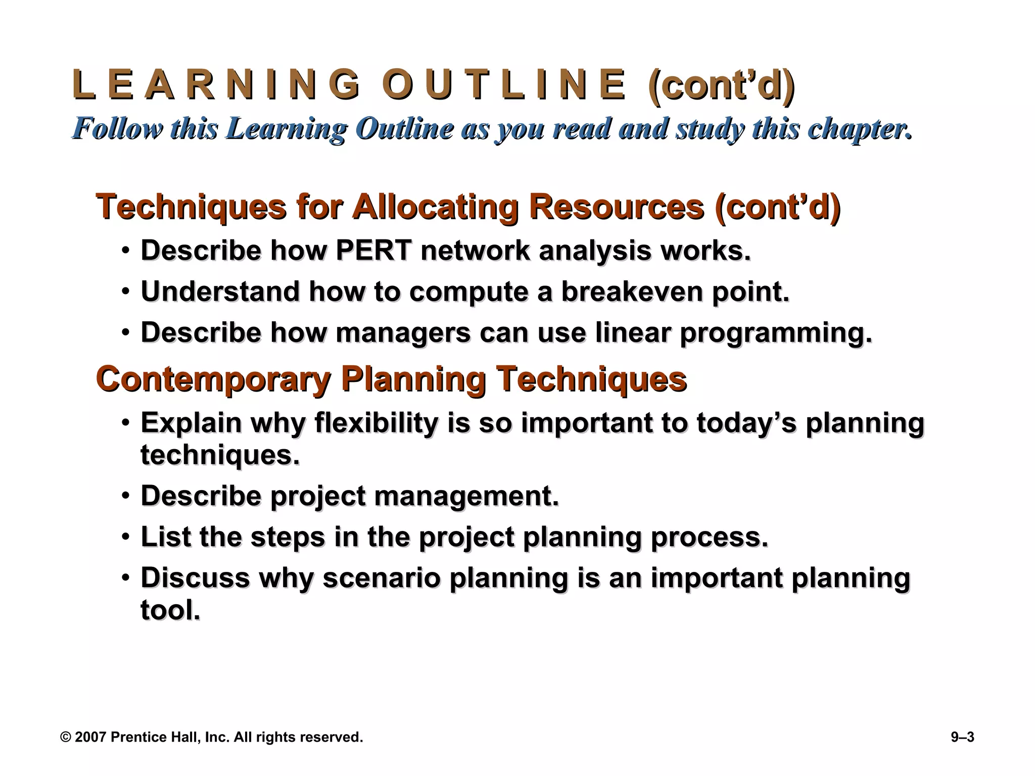 L E A R N I N G  O U T L I N E  (cont’d)  Follow this Learning Outline as you read and study this chapter. Techniques for Allocating Resources (cont’d) Describe how PERT network analysis works. Understand how to compute a breakeven point. Describe how managers can use linear programming. Contemporary Planning Techniques   Explain why flexibility is so important to today’s planning techniques. Describe project management. List the steps in the project planning process. Discuss why scenario planning is an important planning tool. 