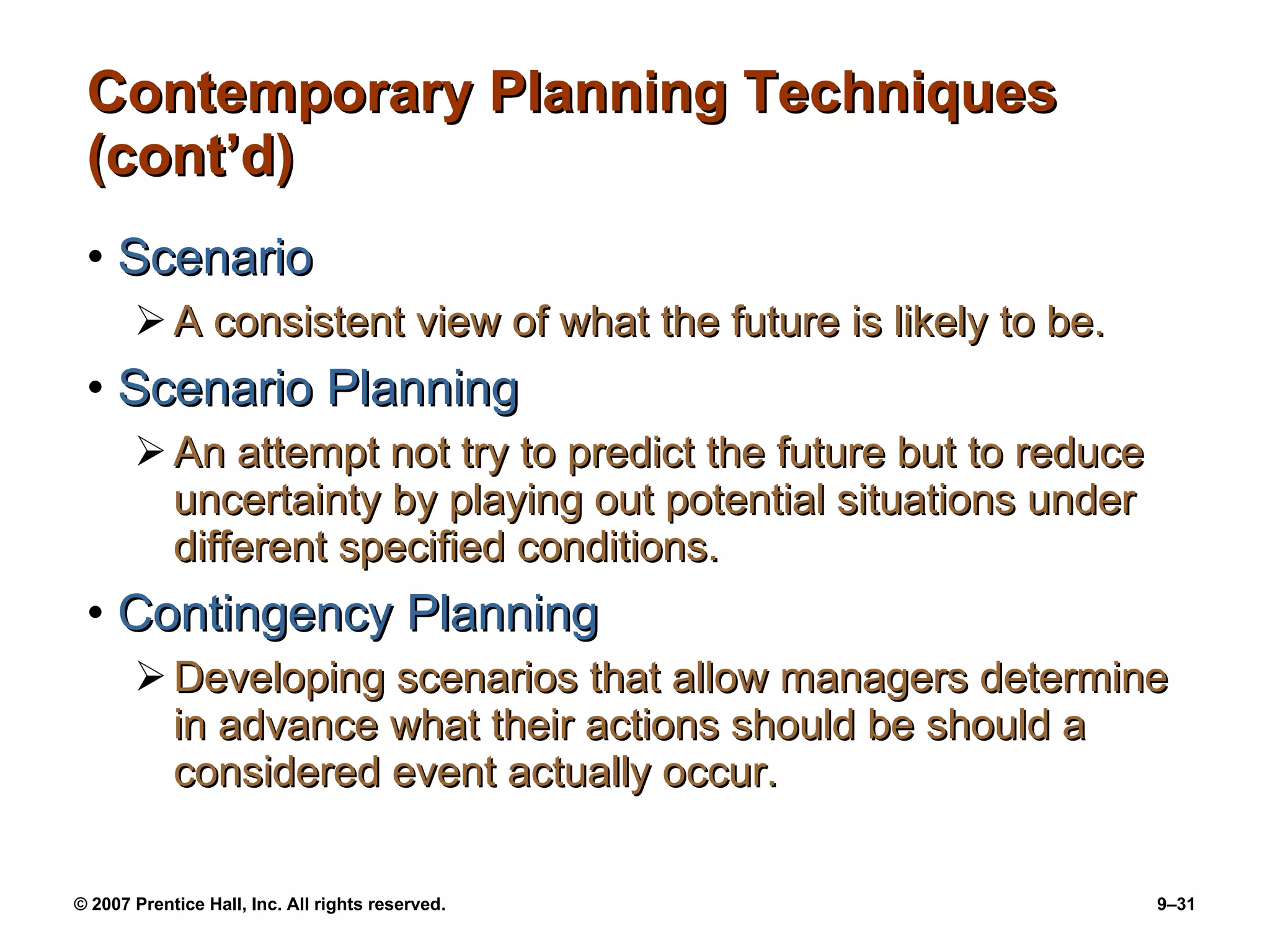 Contemporary Planning Techniques (cont’d) Scenario A consistent view of what the future is likely to be. Scenario Planning An attempt not try to predict the future but to reduce uncertainty by playing out potential situations under different specified conditions. Contingency Planning Developing scenarios that allow managers determine in advance what their actions should be should a considered event actually occur. 