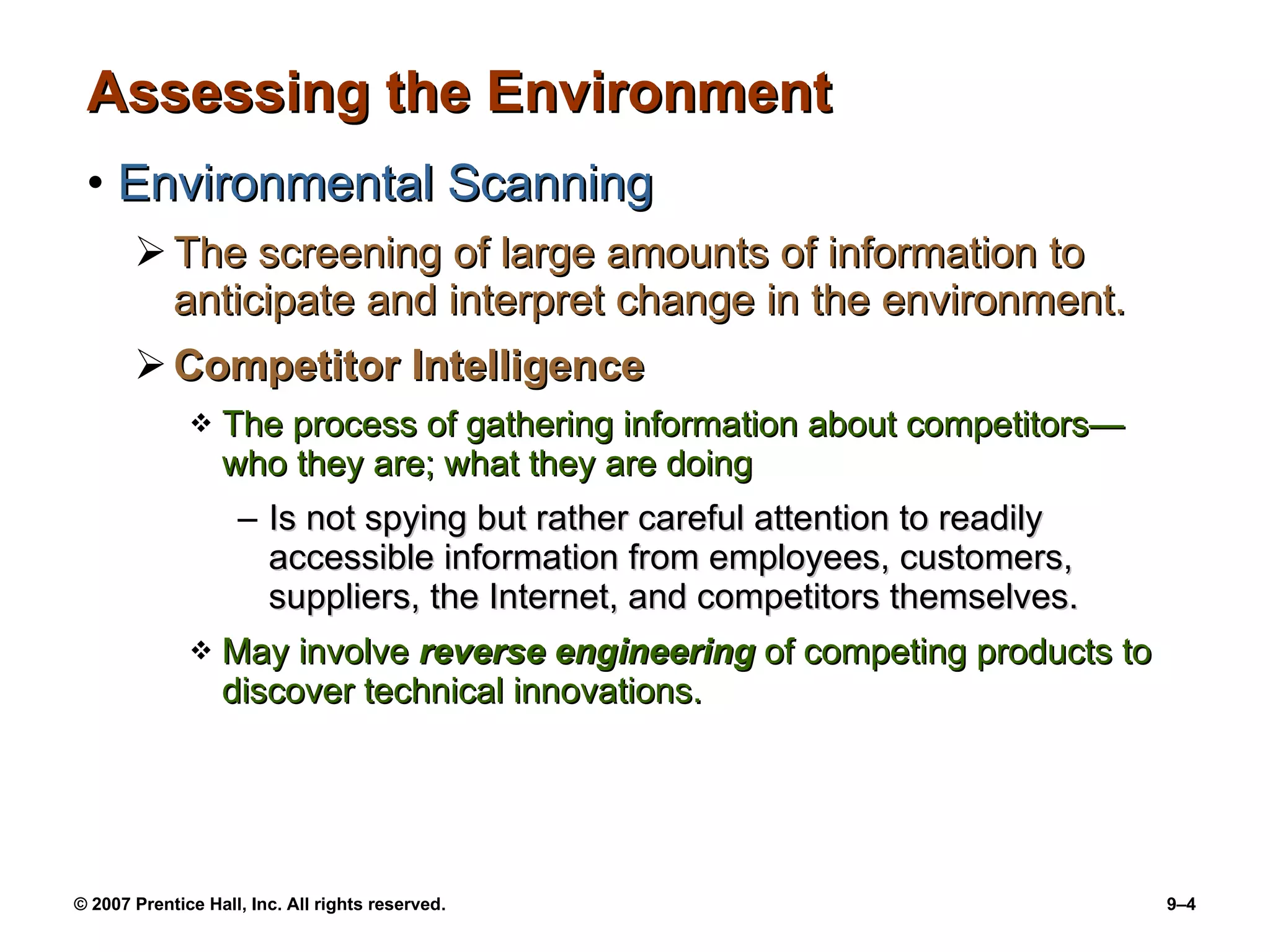Assessing the Environment Environmental Scanning The screening of large amounts of information to anticipate and interpret change in the environment. Competitor Intelligence The process of gathering information about competitors —w ho they are; what they are doing Is not spying but rather careful attention to readily accessible information from employees, customers, suppliers, the Internet, and competitors themselves. May involve  reverse engineering  of competing products to discover technical innovations. 