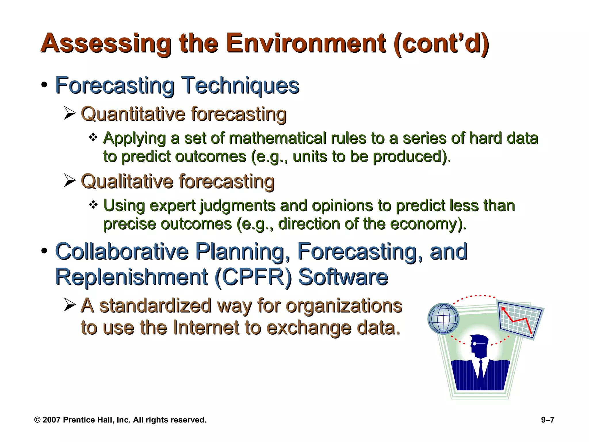 Assessing the Environment (cont’d) Forecasting Techniques Quantitative forecasting Applying a set of mathematical rules to a series of hard data to predict outcomes (e.g., units to be produced). Qualitative forecasting Using expert judgments and opinions to predict less than precise outcomes (e.g., direction of the economy). Collaborative Planning, Forecasting, and Replenishment (CPFR) Software A standardized way for organizations  to use the Internet to exchange data. 